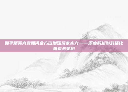 和平精英究竟如何全方位增强玩家实力——深度解析游戏强化机制与策略