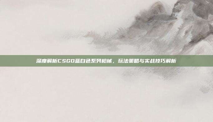 深度解析CSGO蓝白色系列枪械,玩法策略与实战技巧解析