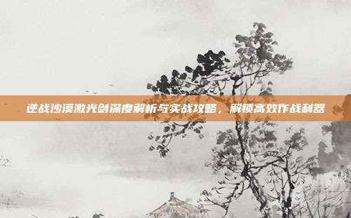 逆战沙漠激光剑深度解析与实战攻略,解锁高效作战利器