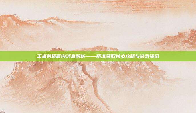 王者荣耀咨询消息解析——精准获取核心攻略与游戏资讯