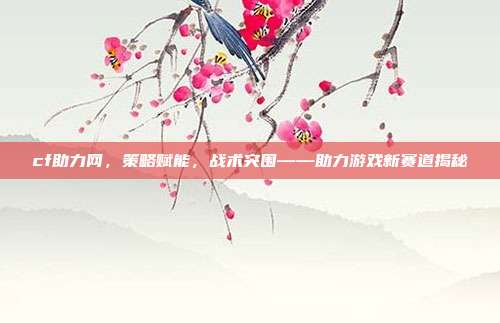 cf助力网,策略赋能,战术突围——助力游戏新赛道揭秘