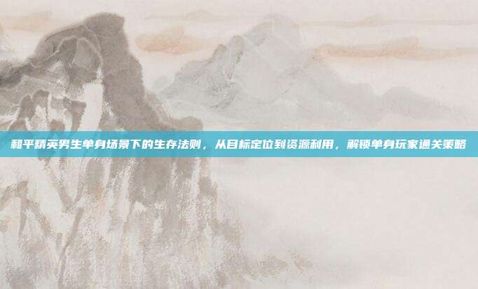和平精英男生单身场景下的生存法则，从目标定位到资源利用，解锁单身玩家通关策略