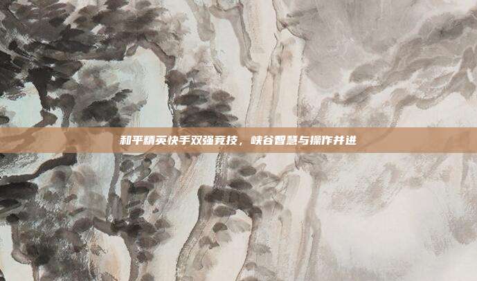 和平精英快手双强竞技,峡谷智慧与操作并进