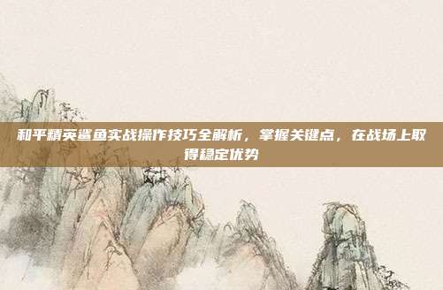 和平精英鲨鱼实战操作技巧全解析,掌握关键点,在战场上取得稳定优势