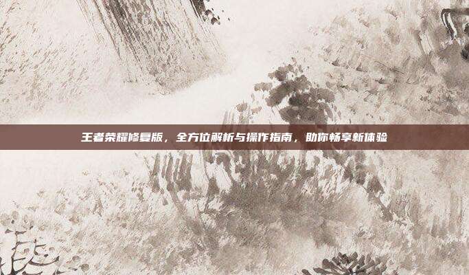 王者荣耀修复版,全方位解析与操作指南,助你畅享新体验