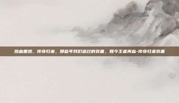 热血重燃,传奇归来,那些年我们追过的装备,如今王者再临-传奇归来装备
