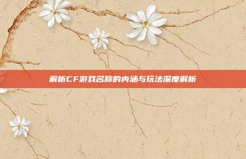解析CF游戏名称的内涵与玩法深度解析