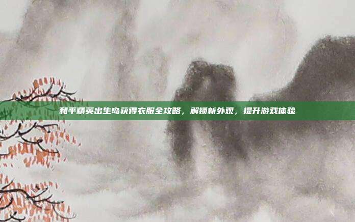 和平精英出生岛获得衣服全攻略,解锁新外观,提升游戏体验