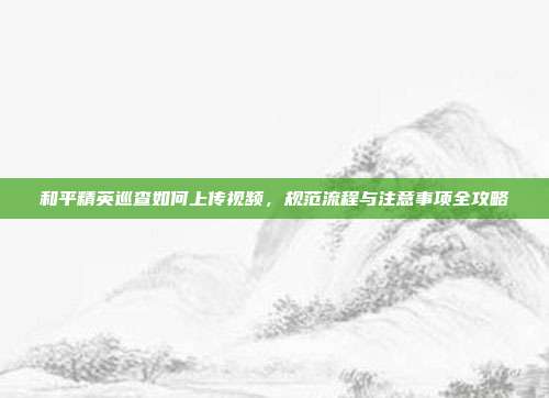 和平精英巡查如何上传视频，规范流程与注意事项全攻略