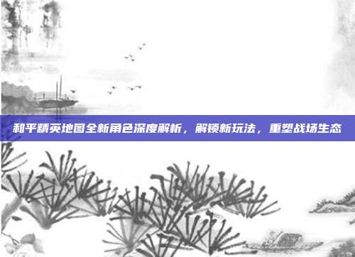 和平精英地图全新角色深度解析，解锁新玩法，重塑战场生态