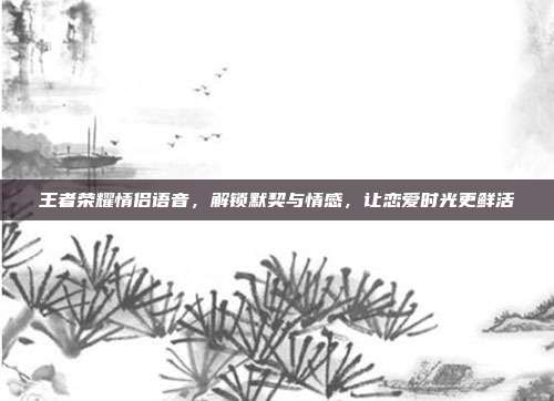 王者荣耀情侣语音，解锁默契与情感，让恋爱时光更鲜活