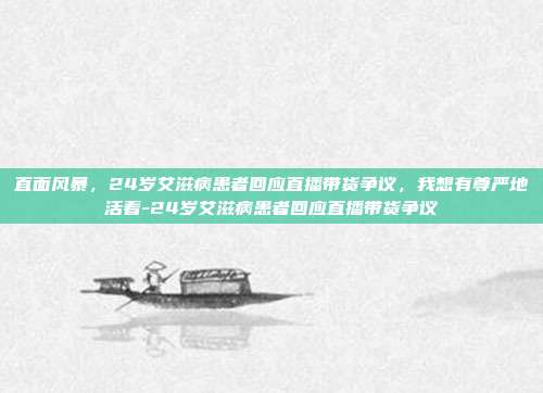 直面风暴，24岁艾滋病患者回应直播带货争议，我想有尊严地活着-24岁艾滋病患者回应直播带货争议