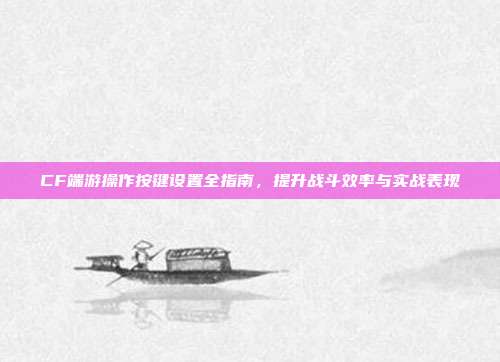 CF端游操作按键设置全指南,提升战斗效率与实战表现