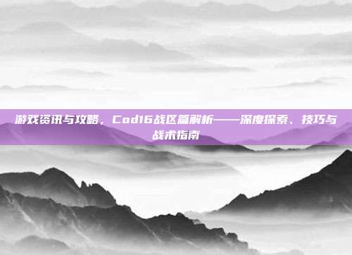 游戏资讯与攻略,Cod16战区篇解析——深度探索、技巧与战术指南