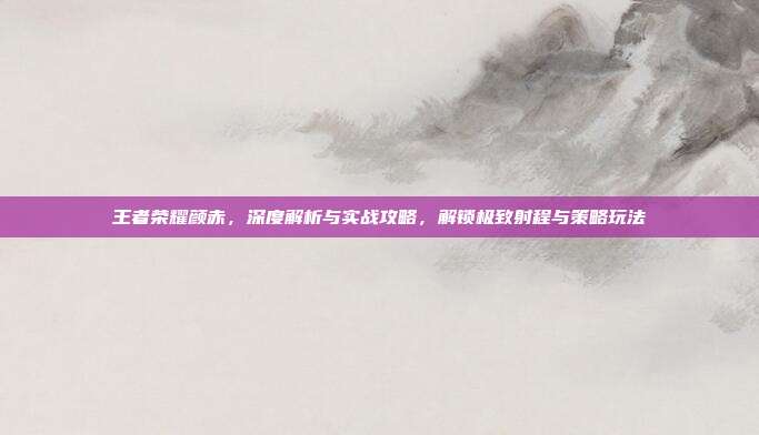 王者荣耀颜赤,深度解析与实战攻略,解锁极致射程与策略玩法
