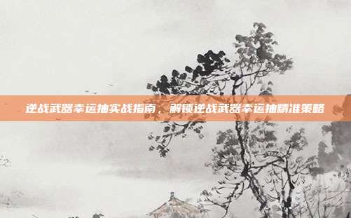 逆战武器幸运抽实战指南,解锁逆战武器幸运抽精准策略
