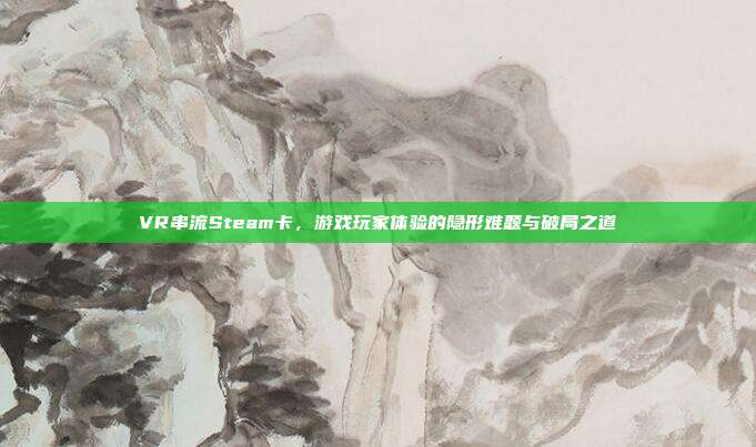 VR串流Steam卡，游戏玩家体验的隐形难题与破局之道