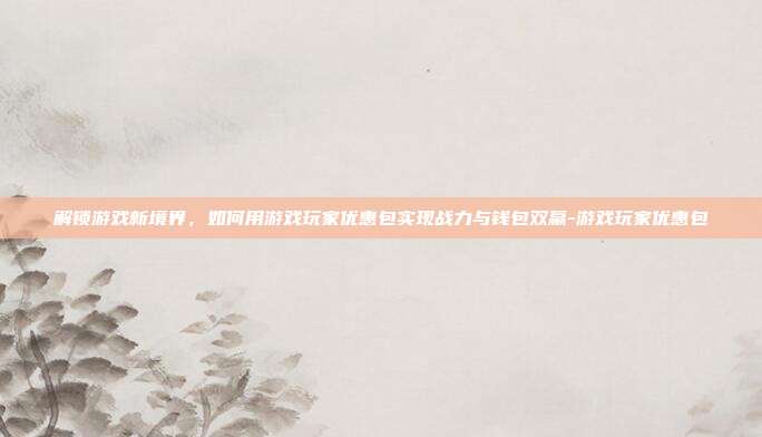 解锁游戏新境界,如何用游戏玩家优惠包实现战力与钱包双赢-游戏玩家优惠包
