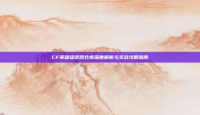 CF英雄级武器仓库深度解析与实战攻略指南