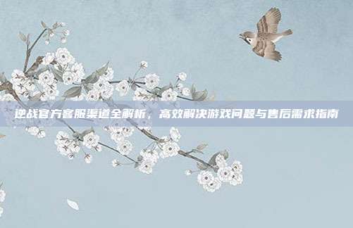 逆战官方客服渠道全解析，高效解决游戏问题与售后需求指南