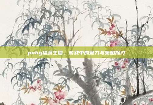 pubg福利主播,游戏中的魅力与策略探讨