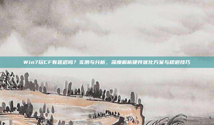 Win7玩CF有延迟吗?实测与分析,深度解析硬件优化方案与规避技巧
