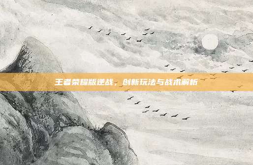 王者荣耀版逆战,创新玩法与战术解析