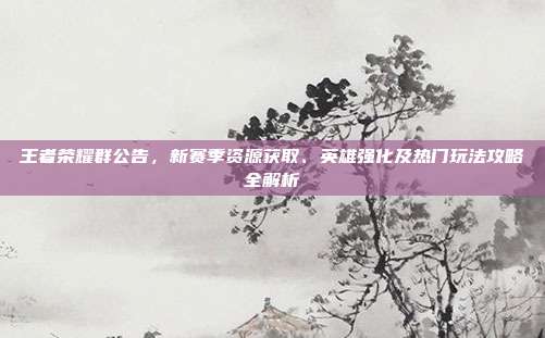 王者荣耀群公告，新赛季资源获取、英雄强化及热门玩法攻略全解析