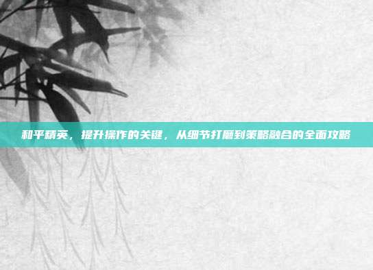 和平精英,提升操作的关键,从细节打磨到策略融合的全面攻略