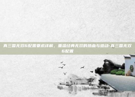 真三国无双6配置要求详解,重温经典无双的热血与感动-真三国无双6配置