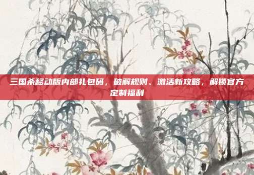 三国杀移动版内部礼包码,破解规则、激活新攻略,解锁官方定制福利