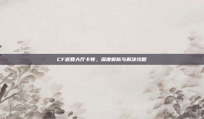 CF返回大厅卡顿，深度解析与解决攻略