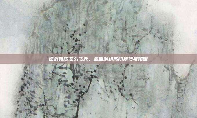 逆战新版怎么飞天,全面解析高阶技巧与策略