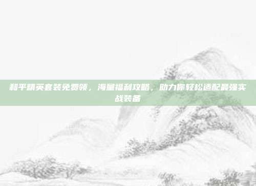 和平精英套装免费领,海量福利攻略,助力你轻松适配最强实战装备