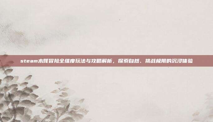 steam木筏冒险全维度玩法与攻略解析,探索自然、挑战极限的沉浸体验