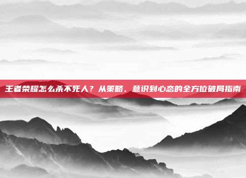 王者荣耀怎么杀不死人?从策略、意识到心态的全方位破局指南