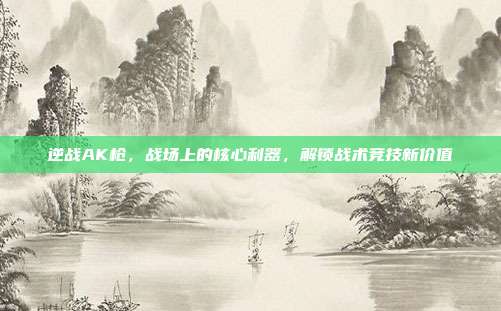 逆战AK枪，战场上的核心利器，解锁战术竞技新价值