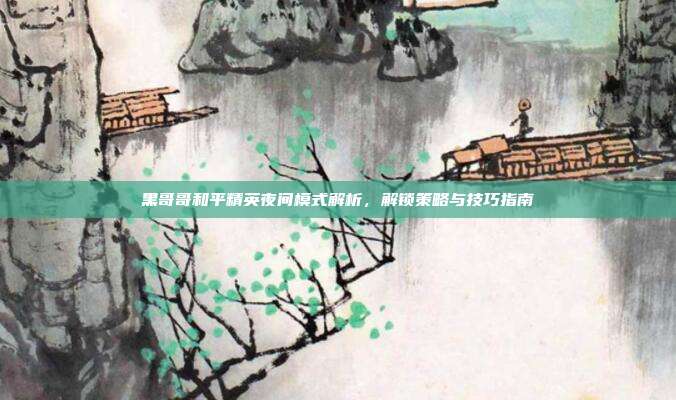 黑哥哥和平精英夜间模式解析,解锁策略与技巧指南