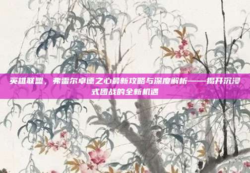 英雄联盟,弗雷尔卓德之心最新攻略与深度解析——揭开沉浸式团战的全新机遇