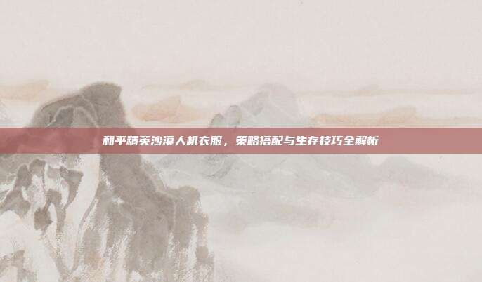 和平精英沙漠人机衣服,策略搭配与生存技巧全解析