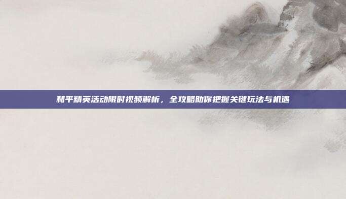和平精英活动限时视频解析,全攻略助你把握关键玩法与机遇