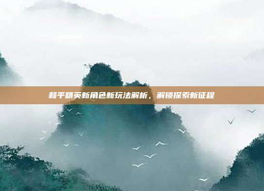 和平精英新角色新玩法解析,解锁探索新征程