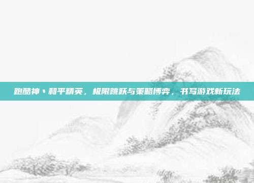 跑酷神丶和平精英，极限跳跃与策略博弈，书写游戏新玩法