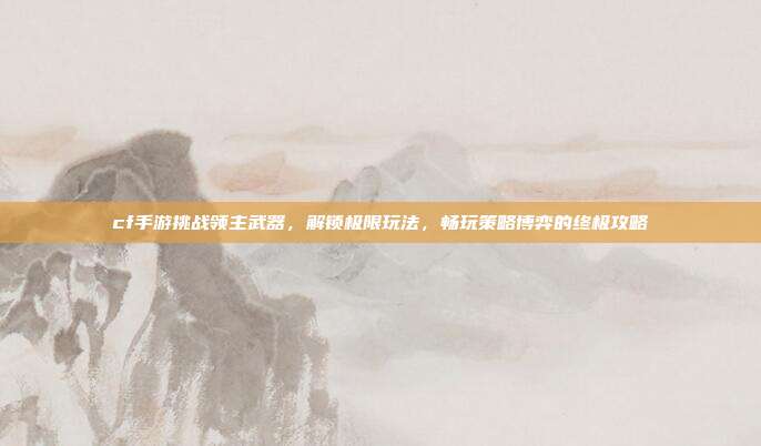 cf手游挑战领主武器,解锁极限玩法,畅玩策略博弈的终极攻略