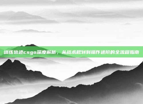 训练轨迹csgo深度解析，从战术规划到操作进阶的全流程指南