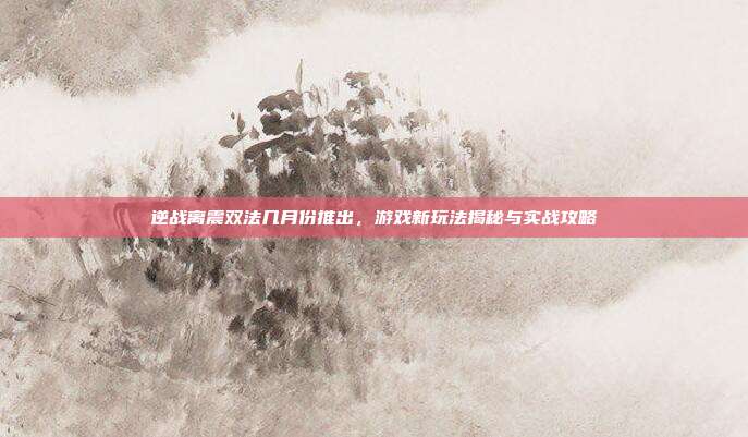 逆战离震双法几月份推出，游戏新玩法揭秘与实战攻略