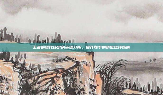 王者荣耀代练常用英雄分析,提升胜率的精准选择指南