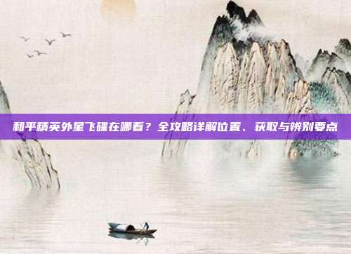 和平精英外星飞碟在哪看？全攻略详解位置、获取与辨别要点