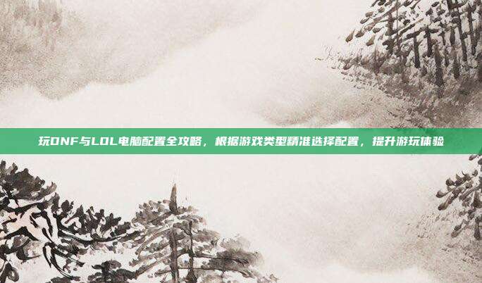 玩DNF与LOL电脑配置全攻略，根据游戏类型精准选择配置，提升游玩体验