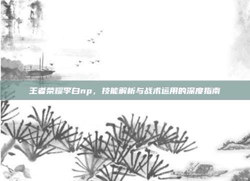 王者荣耀李白np,技能解析与战术运用的深度指南